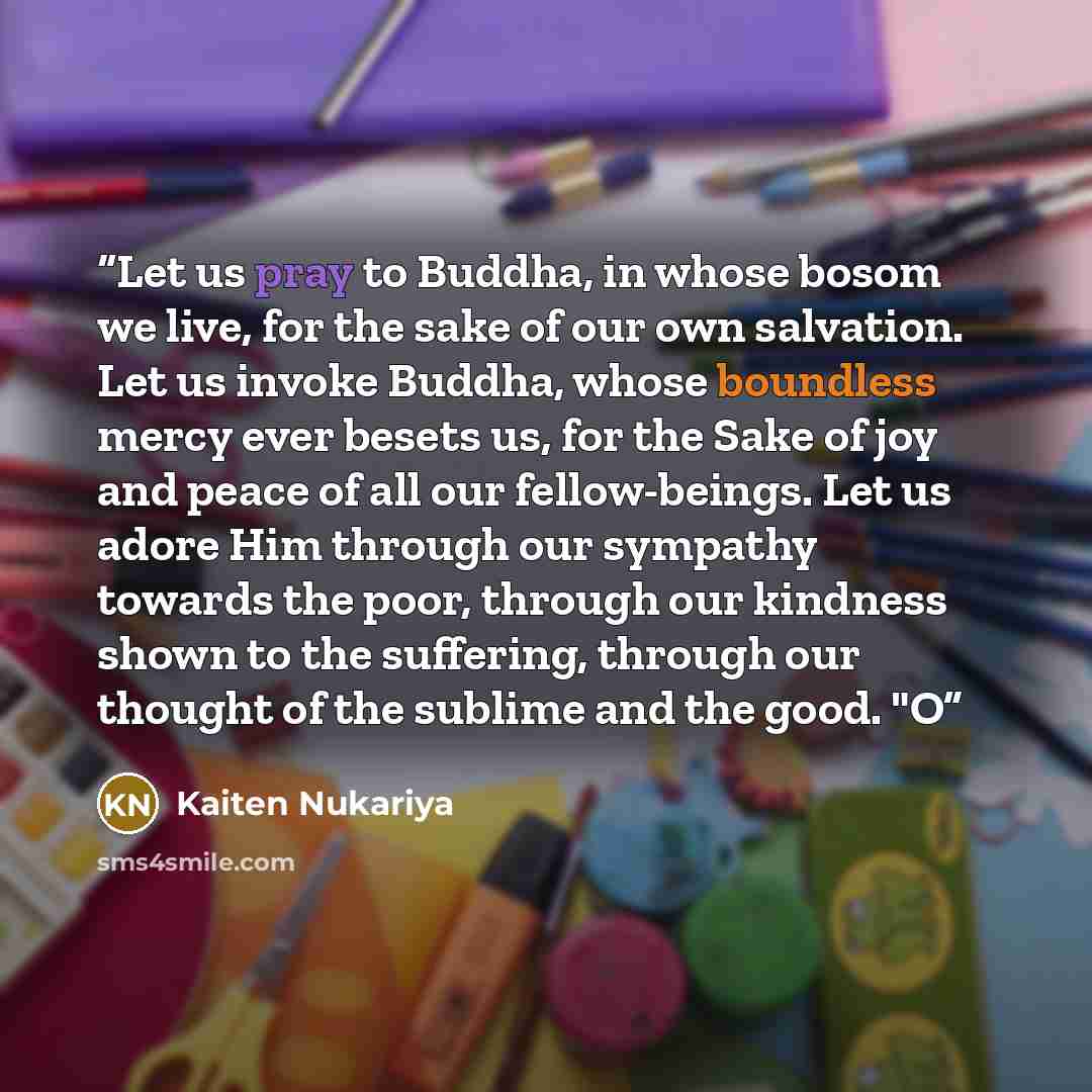 “Let us pray to Buddha, in whose bosom we live, for the sake of our own salvation. Let us invoke Buddha, whose boundless mercy ever besets us, for the Sake of joy and peace of all our fellow-beings. Let us adore Him through our sympathy towards the poor, through our kindness shown to the suffering…” quote by Kaiten Nukariya