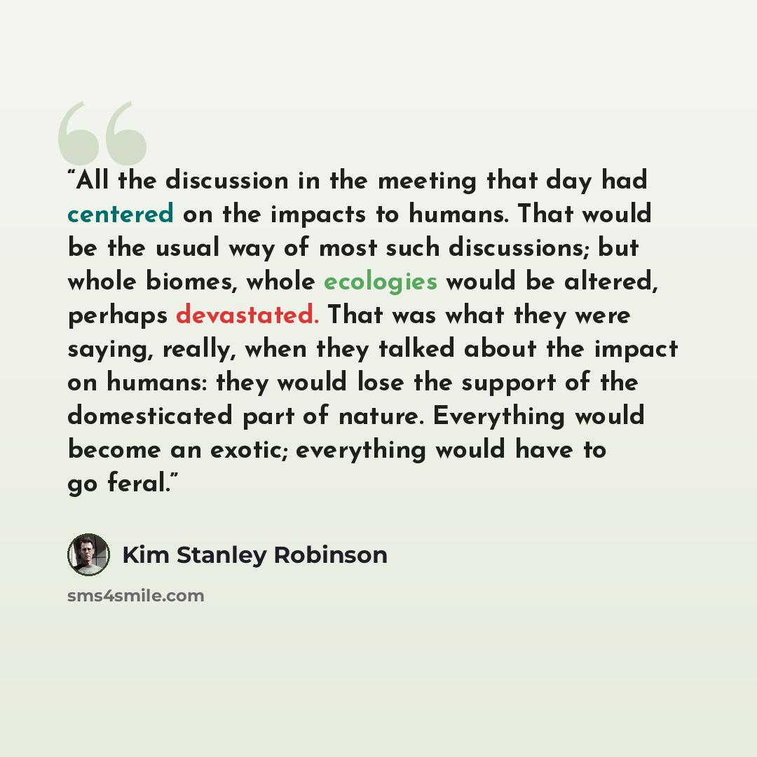 “All the discussion in the meeting that day had centered on the impacts to humans. That would be the usual way of most such discussions; but whole biomes, whole ecologies would be altered, perhaps devastated. That was what they were saying, really, when they talked about the impact on humans: they…” quote by Kim Stanley Robinson