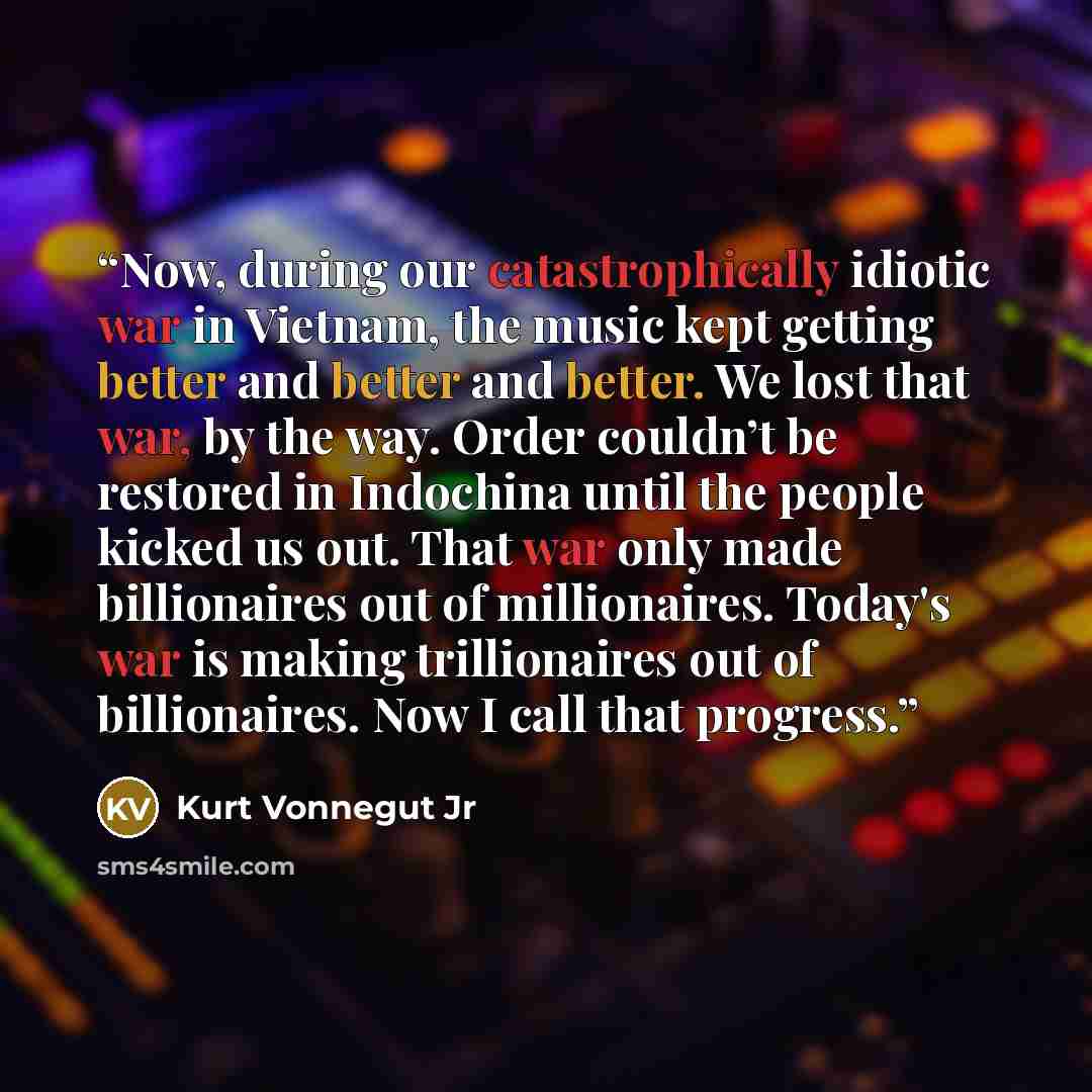 “Now, during our catastrophically idiotic war in Vietnam, the music kept getting better and better and better. We lost that war, by the way. Order couldn’t be restored in Indochina until the people kicked us out. That war only made billionaires out of millionaires. Today's war is making…” quote by Kurt Vonnegut Jr