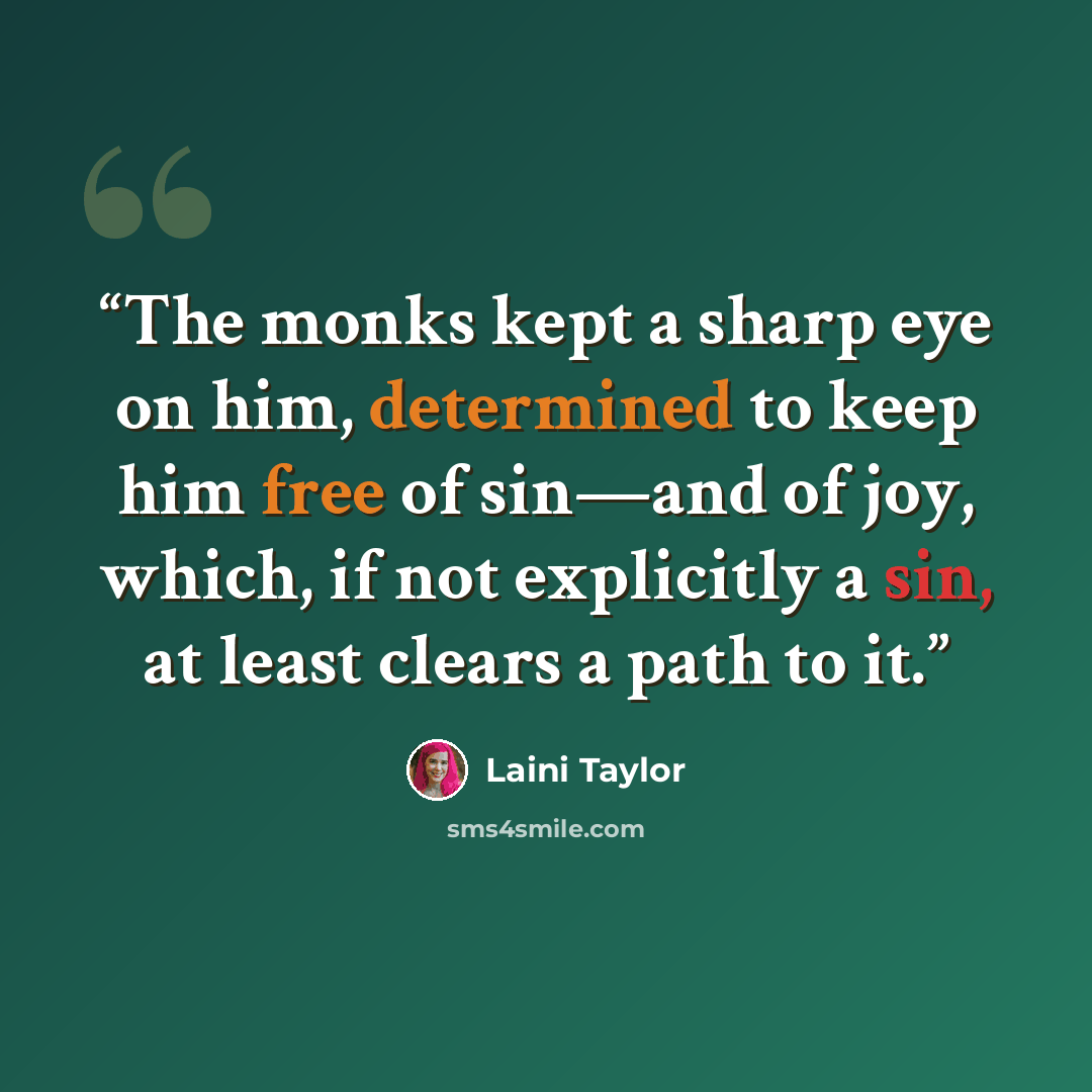 “The monks kept a sharp eye on him, determined to keep him free of sin—and of joy, which, if not explicitly a sin, at least clears a path to it.” quote by Laini Taylor