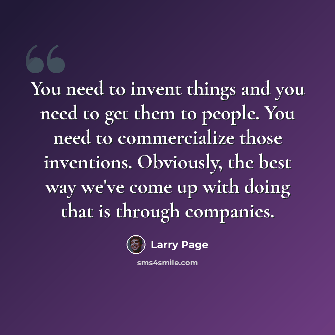 “You need to invent things and you need to get them to people. You need to commercialize those inventions. Obviously, the best way we've come up with doing that is through companies.” quote by Larry Page