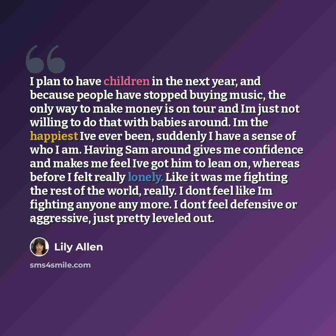 “I plan to have children in the next year, and because people have stopped buying music, the only way to make money is on tour and Im just not willing to do that with babies around. Im the happiest Ive ever been, suddenly I have a sense of who I am. Having Sam around gives me confidence and makes…” quote by Lily Allen