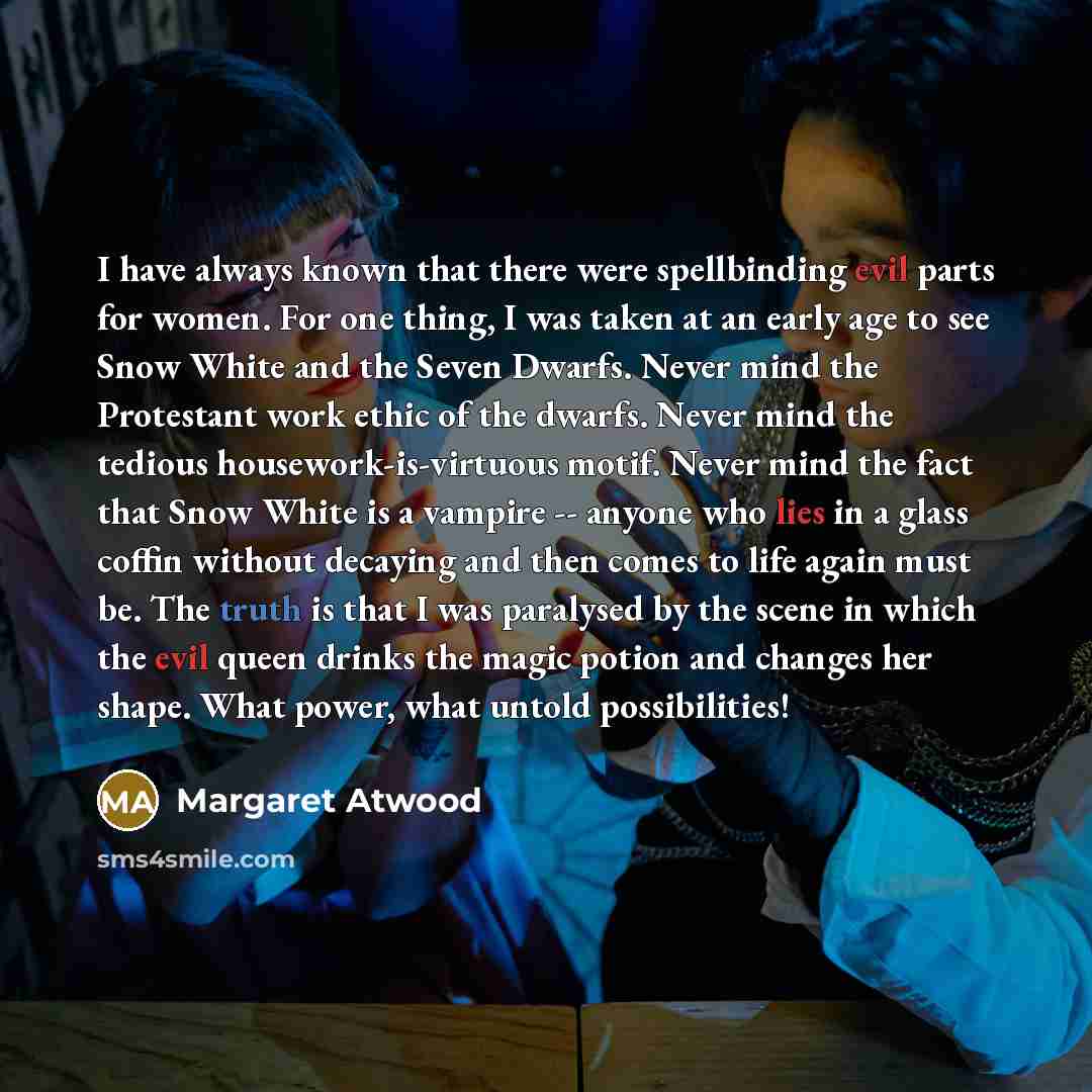 “I have always known that there were spellbinding evil parts for women. For one thing, I was taken at an early age to see Snow White and the Seven Dwarfs. Never mind the Protestant work ethic of the dwarfs. Never mind the tedious housework-is-virtuous motif. Never mind the fact that Snow White is a…” quote by Margaret Atwood