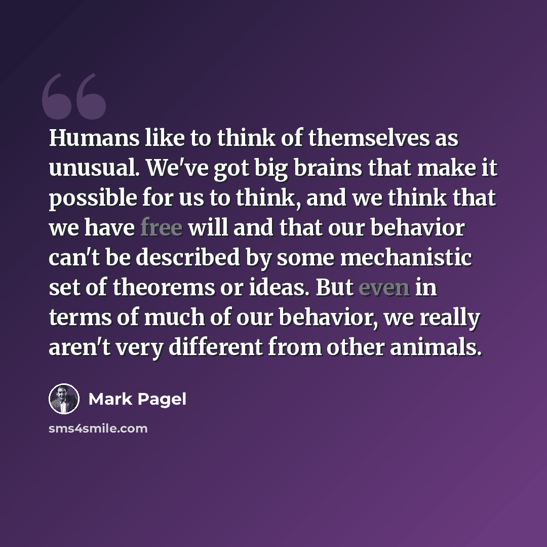 “Humans like to think of themselves as unusual. We've got big brains that make it possible for us to think, and we think that we have free will and that our behavior can't be described by some mechanistic set of theorems or ideas. But even in terms of much of our behavior, we really aren't very…” quote by Mark Pagel