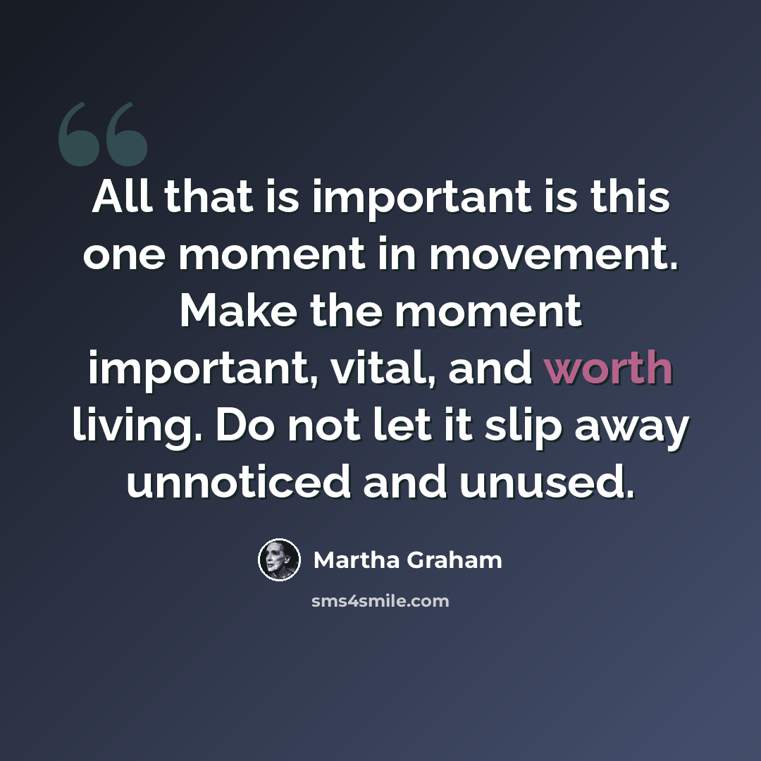 “All that is important is this one moment in movement. Make the moment important, vital, and worth living. Do not let it slip away unnoticed and unused.” quote by Martha Graham
