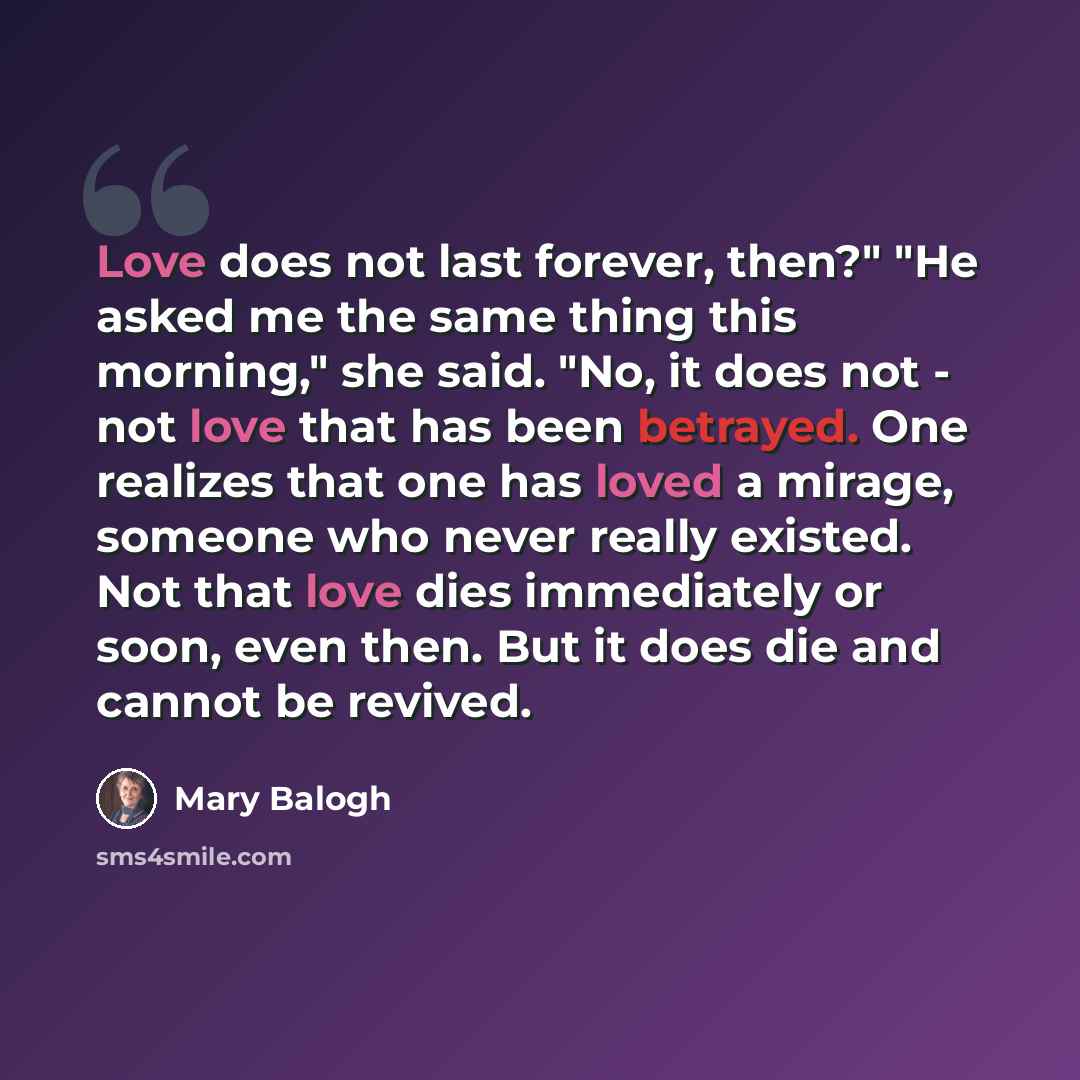 “Love does not last forever, then?" "He asked me the same thing this morning," she said. "No, it does not - not love that has been betrayed. One realizes that one has loved a mirage, someone who never really existed. Not that love dies immediately or soon, even then. But it does die and cannot be…” quote by Mary Balogh