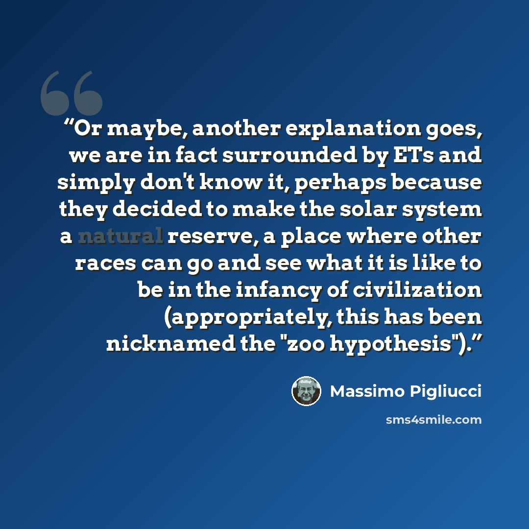 “Or maybe, another explanation goes, we are in fact surrounded by ETs and simply don't know it, perhaps because they decided to make the solar system a natural reserve, a place where other races can go and see what it is like to be in the infancy of civilization (appropriately, this has been…” quote by Massimo Pigliucci