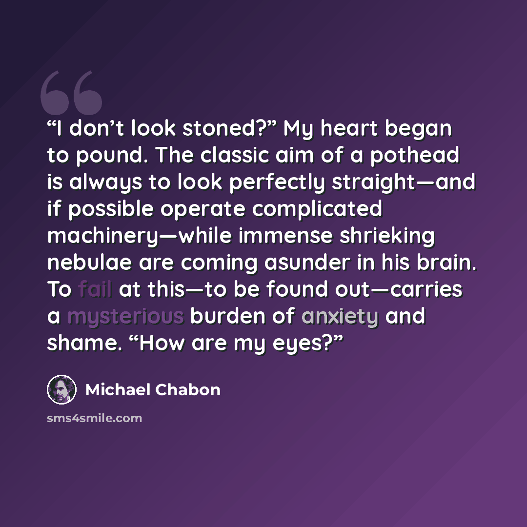“I don’t look stoned?” My heart began to pound. The classic aim of a pothead is always to look perfectly straight—and if possible operate complicated machinery—while immense shrieking nebulae are coming asunder in his brain. To fail at this—to be found out—carries a mysterious burden of anxiety and…” quote by Michael Chabon