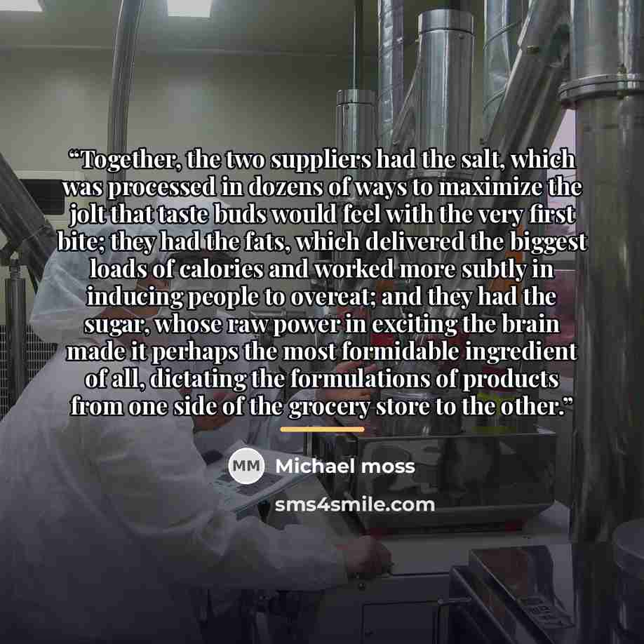 “Together, the two suppliers had the salt, which was processed in dozens of ways to maximize the jolt that taste buds would feel with the very first bite; they had the fats, which delivered the biggest loads of calories and worked more subtly in inducing people to overeat; and they had the sugar…” quote by Michael Moss