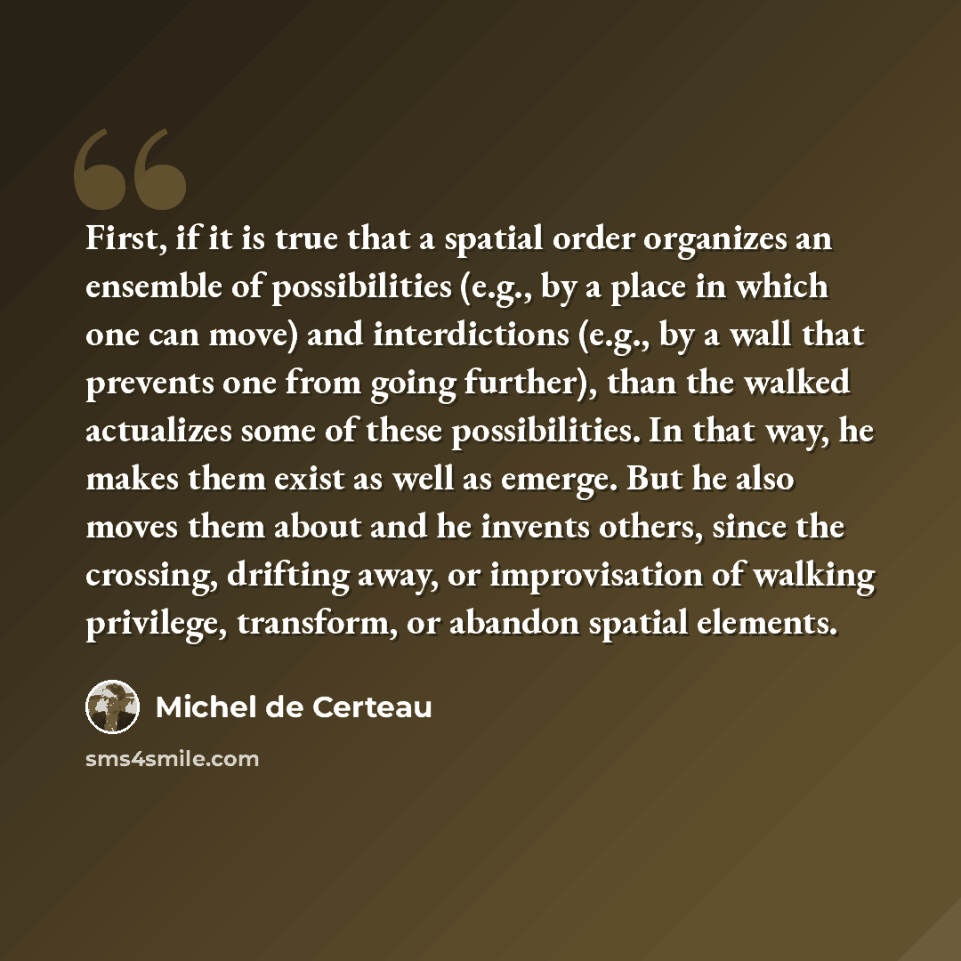 “First, if it is true that a spatial order organizes an ensemble of possibilities (e.g., by a place in which one can move) and interdictions (e.g., by a wall that prevents one from going further), than the walked actualizes some of these possibilities. In that way, he makes them exist as well as…” quote by Michel de Certeau