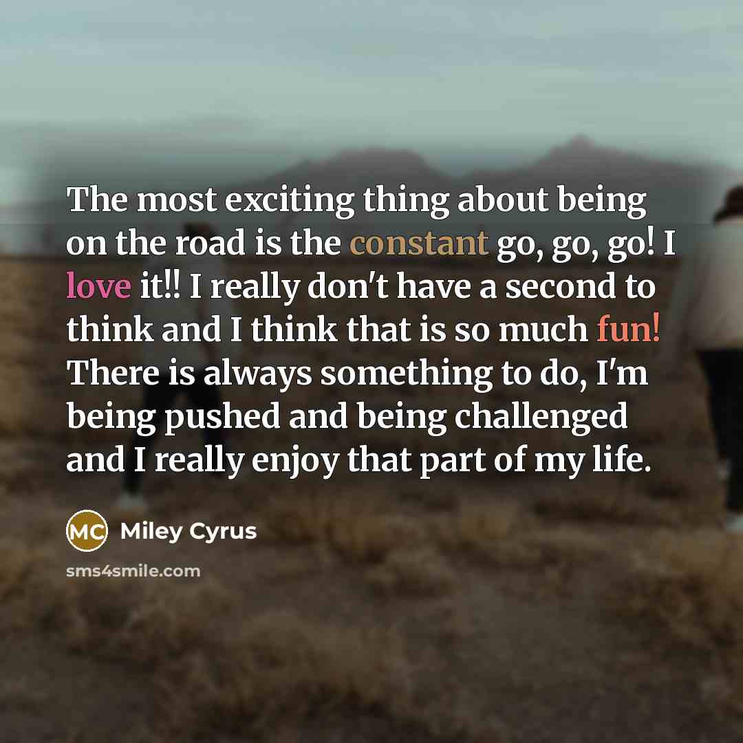 “The most exciting thing about being on the road is the constant go, go, go! I love it!! I really don't have a second to think and I think that is so much fun! There is always something to do, I'm being pushed and being challenged and I really enjoy that part of my life.” quote by Miley Cyrus
