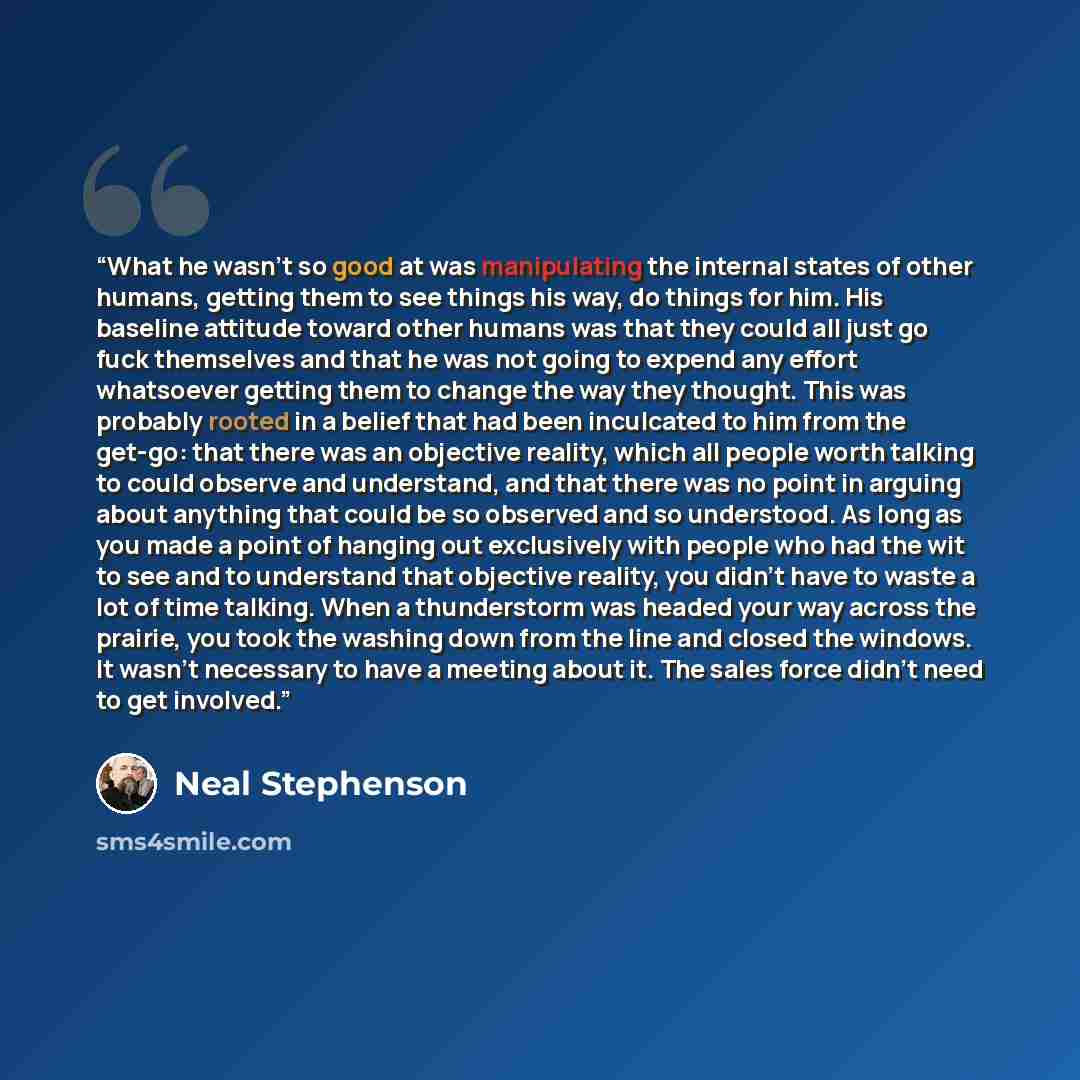 “What he wasn’t so good at was manipulating the internal states of other humans, getting them to see things his way, do things for him. His baseline attitude toward other humans was that they could all just go fuck themselves and that he was not going to expend any effort whatsoever getting them to…” quote by Neal Stephenson