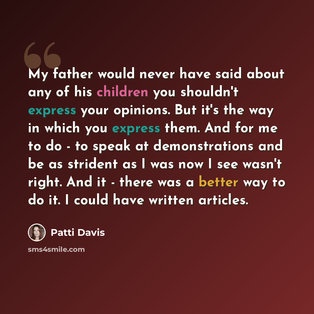 “My father would never have said about any of his children you shouldn't express your opinions. But it's the way in which you express them. And for me to do - to speak at demonstrations and be as strident as I was now I see wasn't right. And it - there was a better way to do it. I could have…” quote by Patti Davis