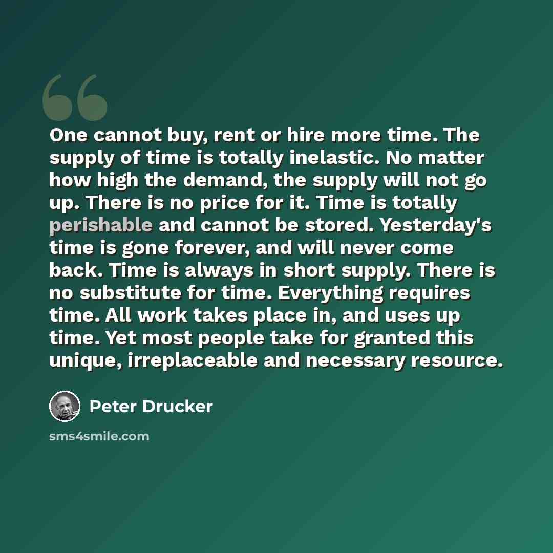 “One cannot buy, rent or hire more time. The supply of time is totally inelastic. No matter how high the demand, the supply will not go up. There is no price for it. Time is totally perishable and cannot be stored. Yesterday's time is gone forever, and will never come back. Time is always in short…” quote by Peter Drucker