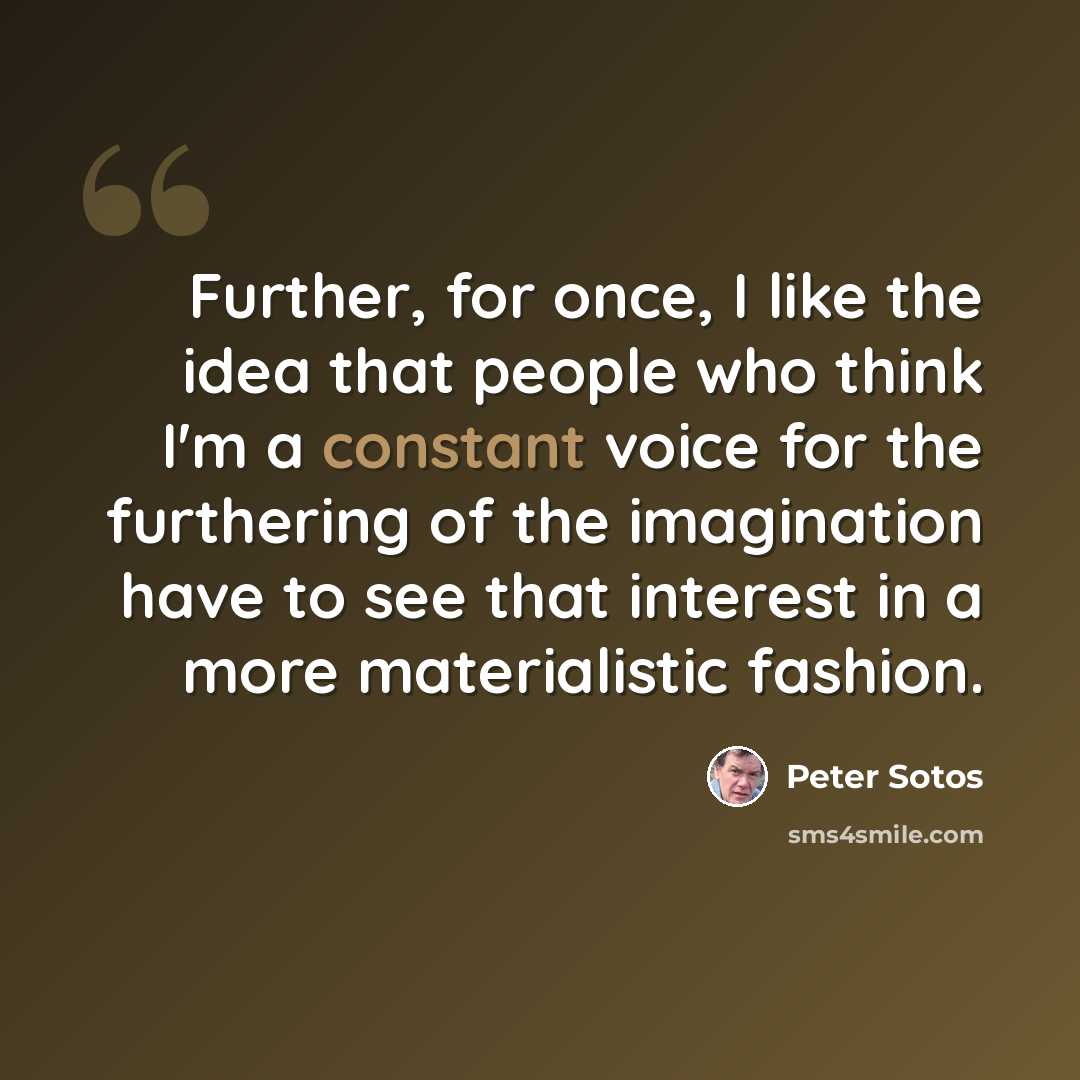 “Further, for once, I like the idea that people who think I'm a constant voice for the furthering of the imagination have to see that interest in a more materialistic fashion.” quote by Peter Sotos