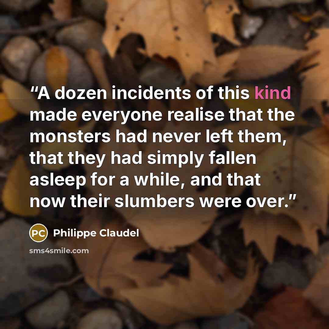 “A dozen incidents of this kind made everyone realise that the monsters had never left them, that they had simply fallen asleep for a while, and that now their slumbers were over.” quote by Philippe Claudel