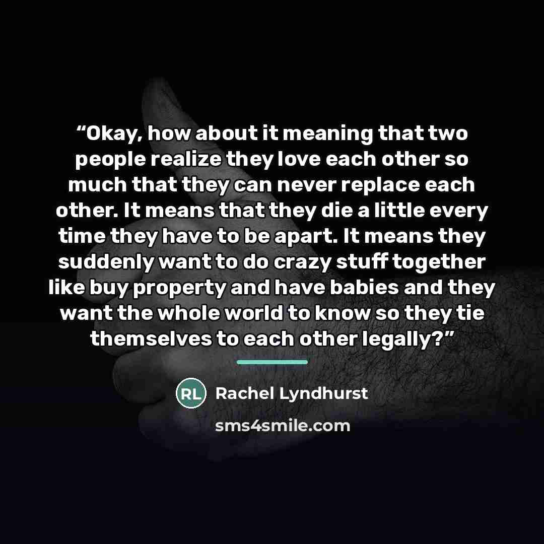 “Okay, how about it meaning that two people realize they love each other so much that they can never replace each other. It means that they die a little every time they have to be apart. It means they suddenly want to do crazy stuff together like buy property and have babies and they want the whole…” quote by Rachel Lyndhurst