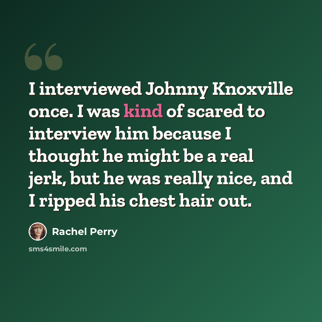 “I interviewed Johnny Knoxville once. I was kind of scared to interview him because I thought he might be a real jerk, but he was really nice, and I ripped his chest hair out.” quote by Rachel Perry