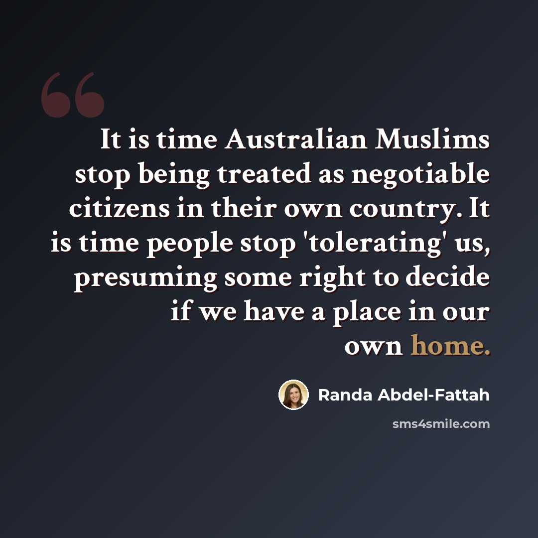 “It is time Australian Muslims stop being treated as negotiable citizens in their own country. It is time people stop 'tolerating' us, presuming some right to decide if we have a place in our own home.” quote by Randa Abdel-Fattah