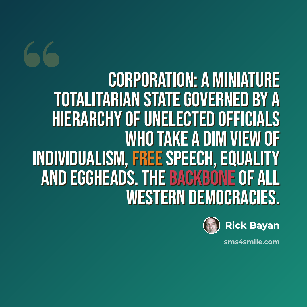“Corporation: a miniature totalitarian state governed by a hierarchy of unelected officials who take a dim view of individualism, free speech, equality and eggheads. The backbone of all Western democracies.” quote by Rick Bayan