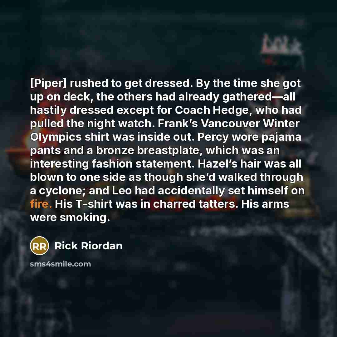 “[Piper] rushed to get dressed. By the time she got up on deck, the others had already gathered—all hastily dressed except for Coach Hedge, who had pulled the night watch. Frank’s Vancouver Winter Olympics shirt was inside out. Percy wore pajama pants and a bronze breastplate, which was an…” quote by Rick Riordan