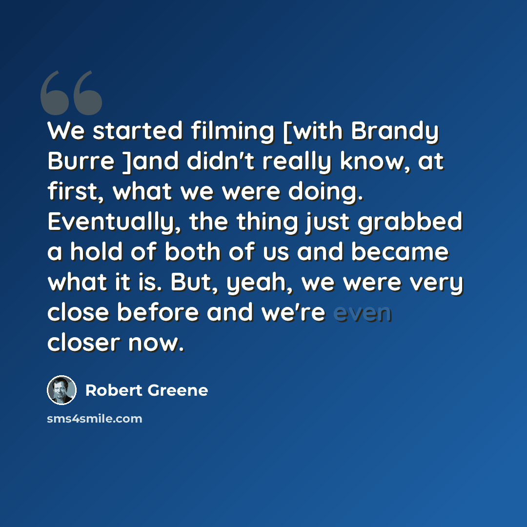 “We started filming [with Brandy Burre ]and didn't really know, at first, what we were doing. Eventually, the thing just grabbed a hold of both of us and became what it is. But, yeah, we were very close before and we're even closer now.” quote by Robert Greene