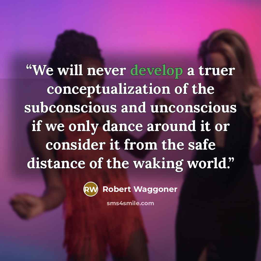 “We will never develop a truer conceptualization of the subconscious and unconscious if we only dance around it or consider it from the safe distance of the waking world.” quote by Robert Waggoner