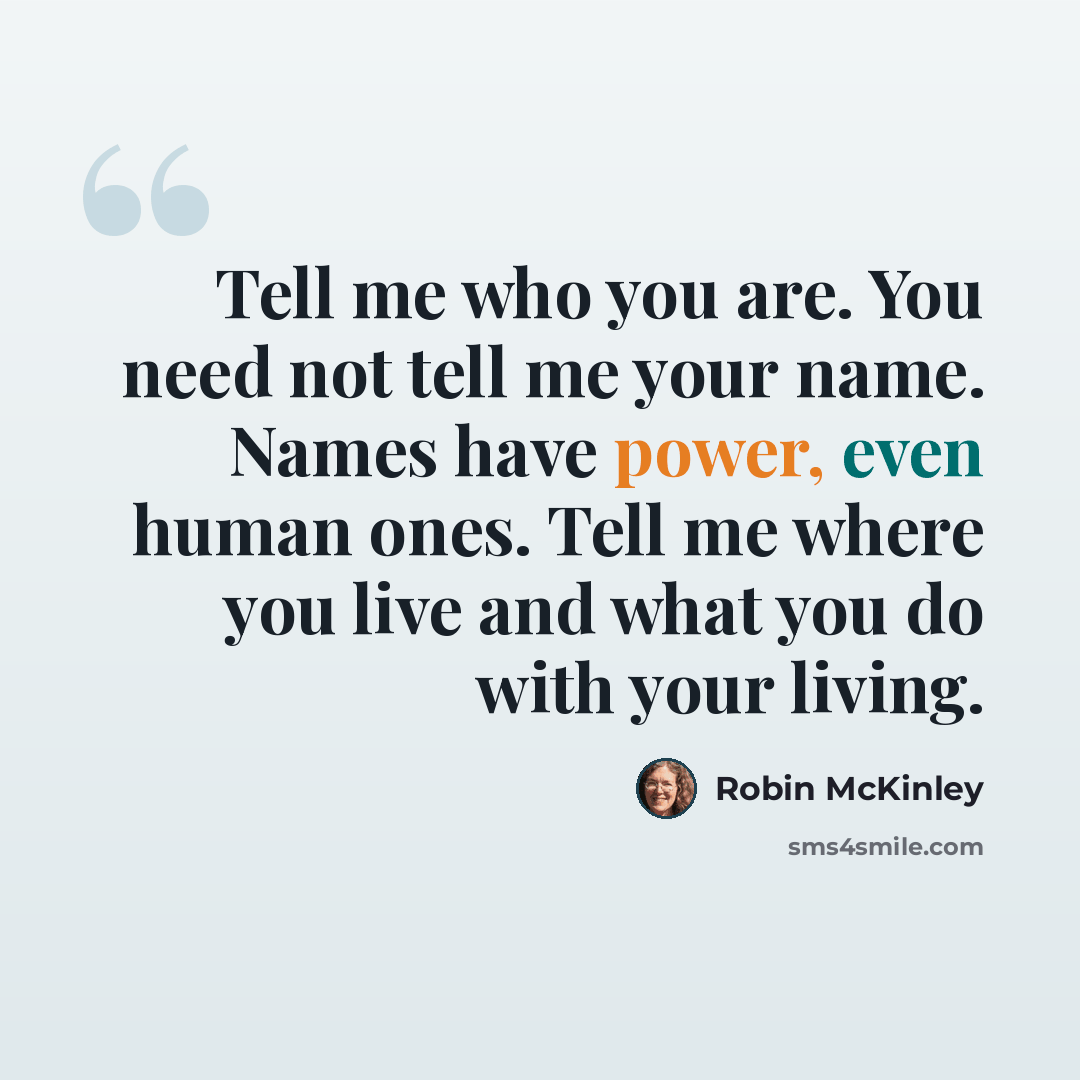 “Tell me who you are. You need not tell me your name. Names have power, even human ones. Tell me where you live and what you do with your living.” quote by Robin McKinley