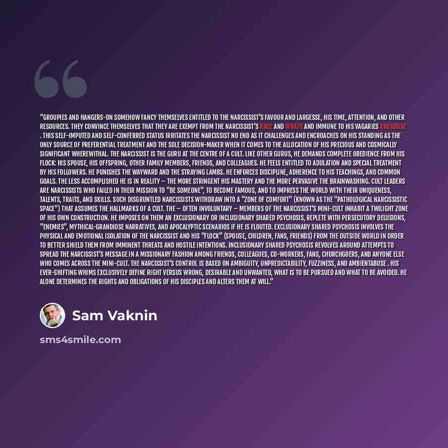 “Groupies and hangers-on somehow fancy themselves entitled to the narcissist’s favour and largesse, his time, attention, and other resources. They convince themselves that they are exempt from the narcissist’s rage and wrath and immune to his vagaries andabuse . This self-imputed and self-conferred…” quote by Sam Vaknin