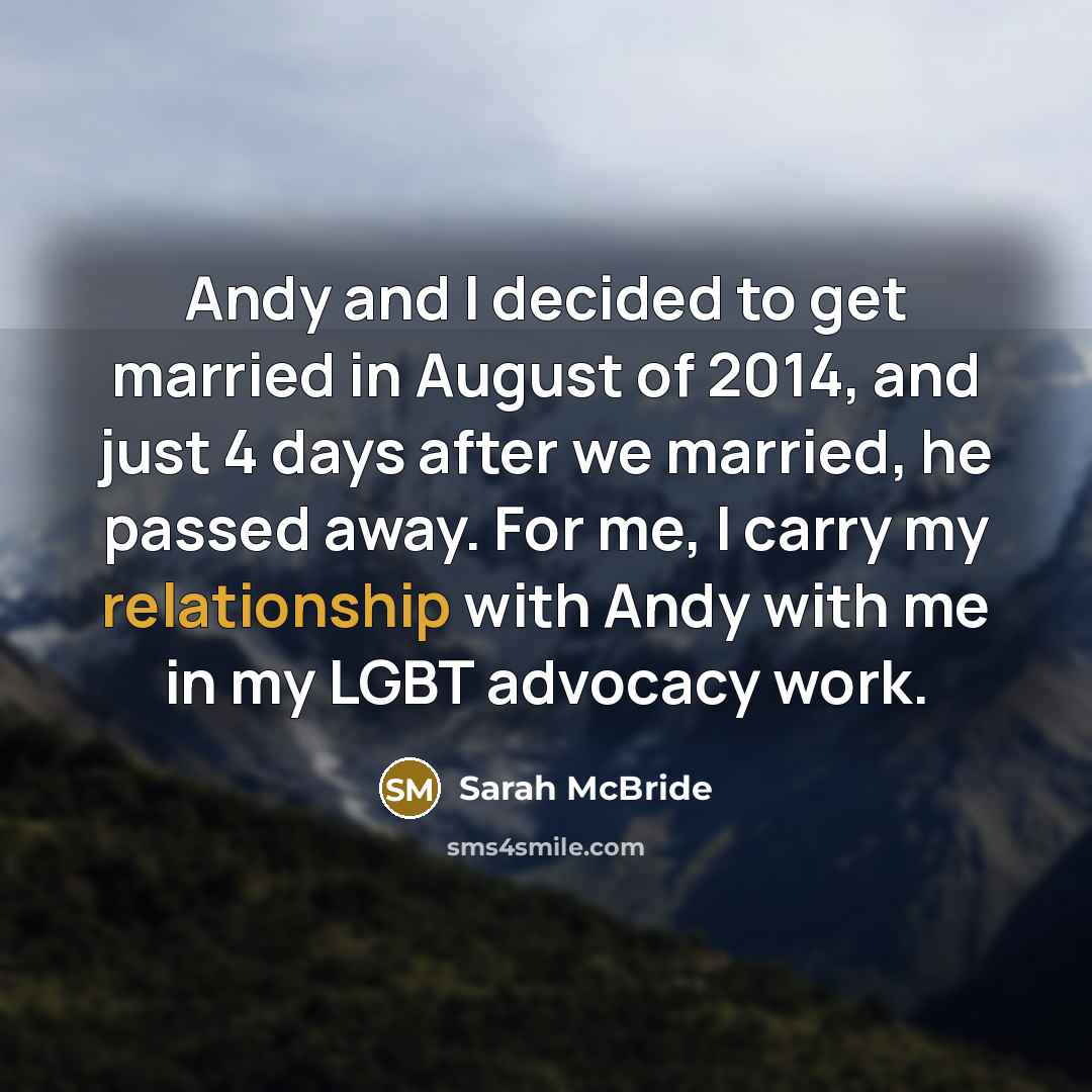“Andy and I decided to get married in August of 2014, and just 4 days after we married, he passed away. For me, I carry my relationship with Andy with me in my LGBT advocacy work.” quote by Sarah McBride