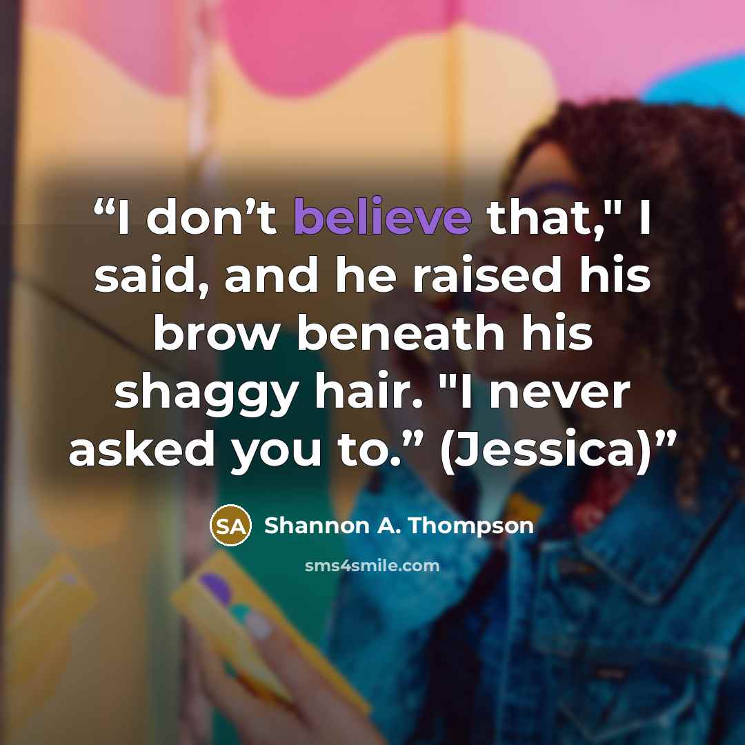 “I don’t believe that," I said, and he raised his brow beneath his shaggy hair. "I never asked you to.” (Jessica)” quote by Shannon A. Thompson