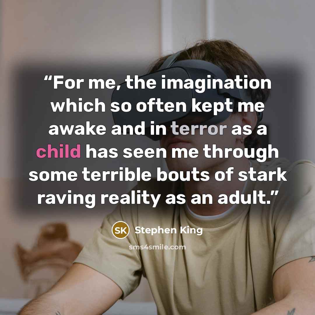 “For me, the imagination which so often kept me awake and in terror as a child has seen me through some terrible bouts of stark raving reality as an adult.” quote by Stephen King