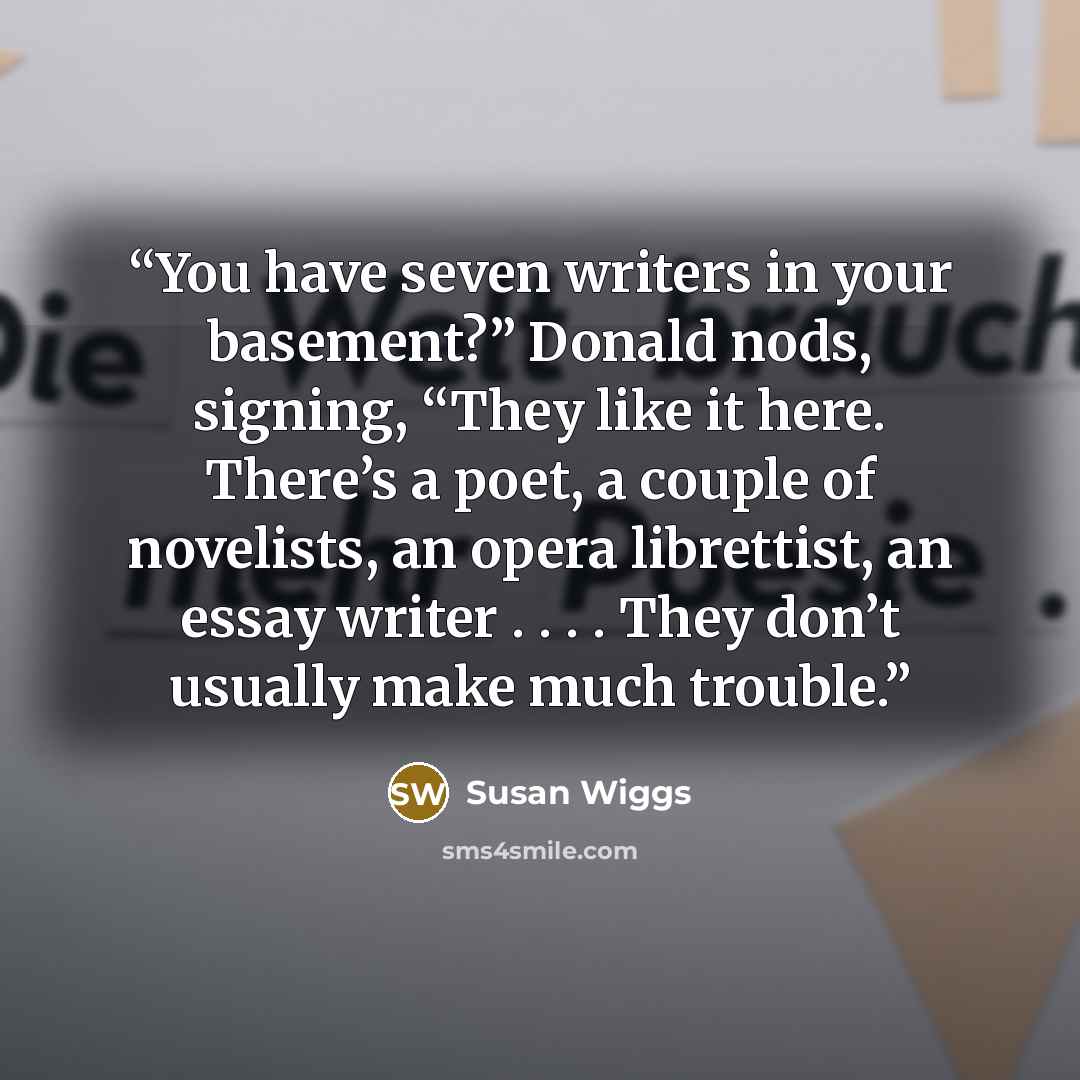 “You have seven writers in your basement?” Donald nods, signing, “They like it here. There’s a poet, a couple of novelists, an opera librettist, an essay writer . . . . They don’t usually make much trouble.” quote by Susan Wiggs