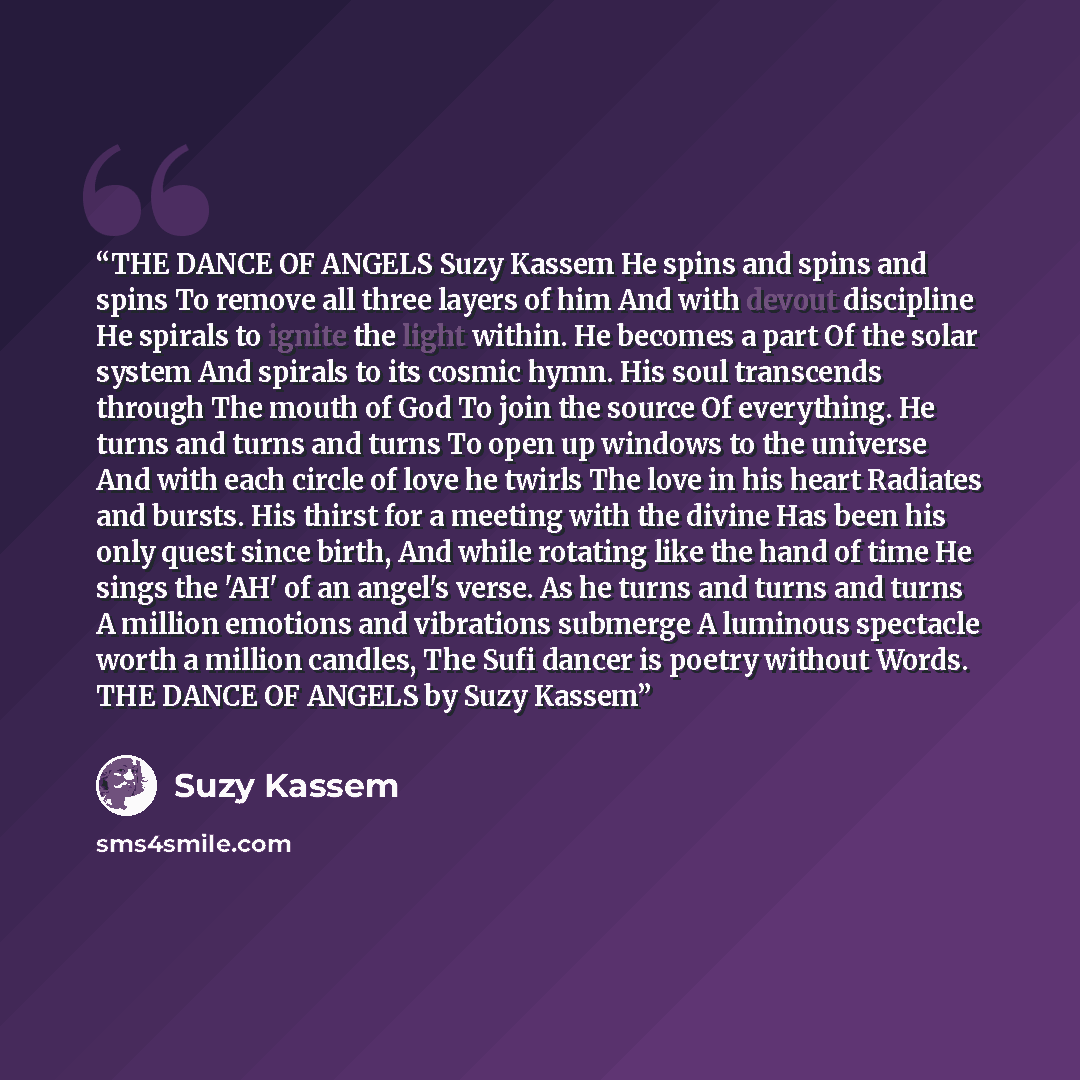 “THE DANCE OF ANGELS Suzy Kassem He spins and spins and spins To remove all three layers of him And with devout discipline He spirals to ignite the light within. He becomes a part Of the solar system And spirals to its cosmic hymn. His soul transcends through The mouth of God To join the source Of…” quote by Suzy Kassem
