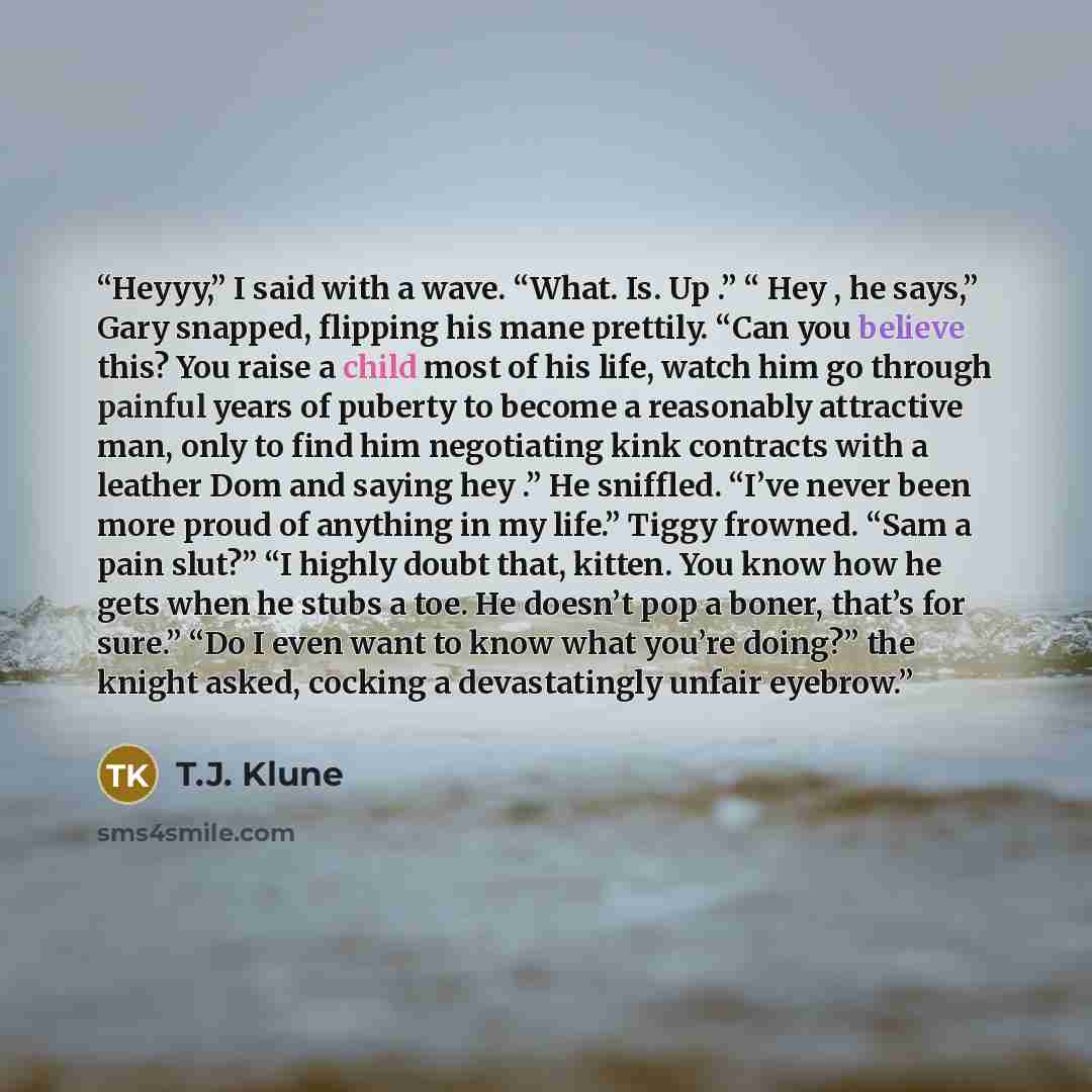 “Heyyy,” I said with a wave. “What. Is. Up .” “ Hey , he says,” Gary snapped, flipping his mane prettily. “Can you believe this? You raise a child most of his life, watch him go through painful years of puberty to become a reasonably attractive man, only to find him negotiating kink contracts with…” quote by T.J. Klune