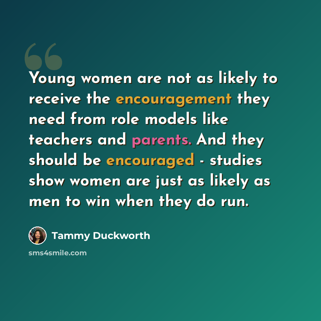 “Young women are not as likely to receive the encouragement they need from role models like teachers and parents. And they should be encouraged - studies show women are just as likely as men to win when they do run.” quote by Tammy Duckworth