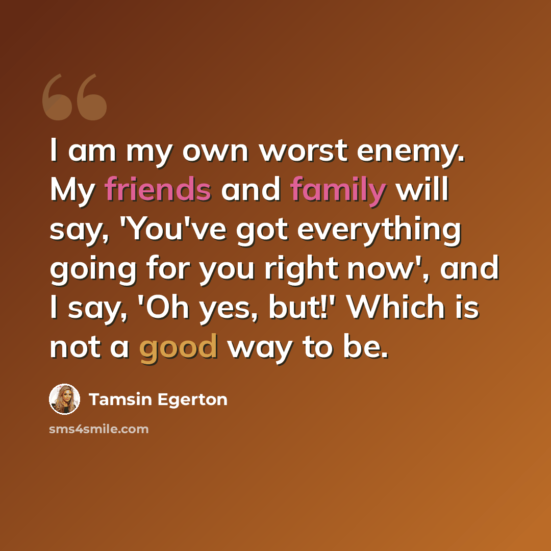 “I am my own worst enemy. My friends and family will say, 'You've got everything going for you right now', and I say, 'Oh yes, but!' Which is not a good way to be.” quote by Tamsin Egerton