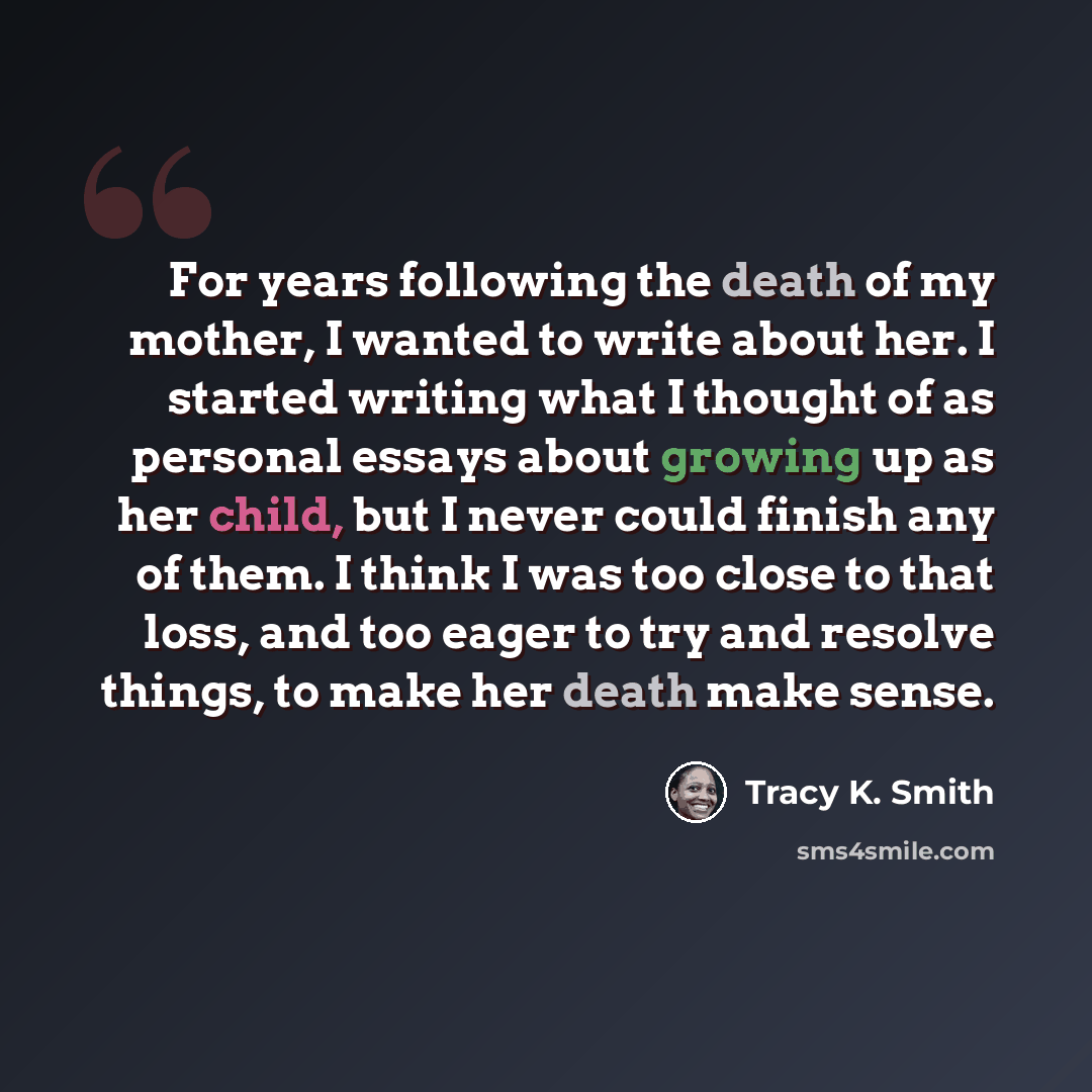 “For years following the death of my mother, I wanted to write about her. I started writing what I thought of as personal essays about growing up as her child, but I never could finish any of them. I think I was too close to that loss, and too eager to try and resolve things, to make her death make…” quote by Tracy K. Smith
