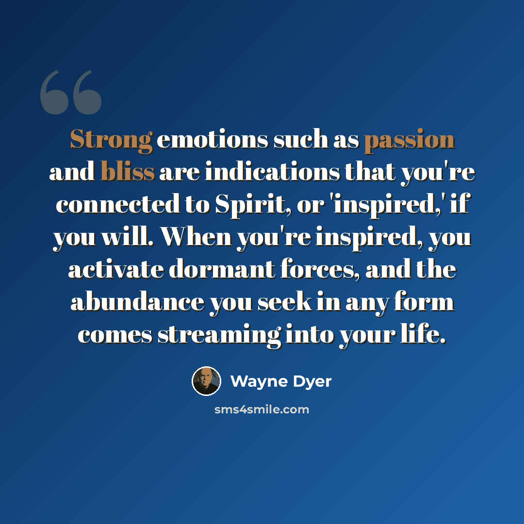 “Strong emotions such as passion and bliss are indications that you're connected to Spirit, or 'inspired,' if you will. When you're inspired, you activate dormant forces, and the abundance you seek in any form comes streaming into your life.” quote by Wayne Dyer