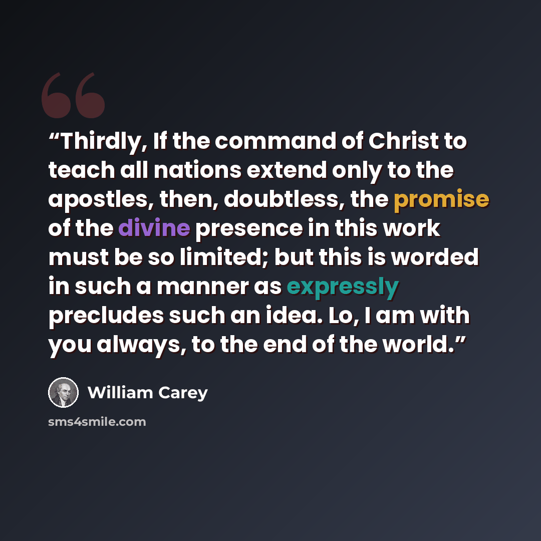 “Thirdly, If the command of Christ to teach all nations extend only to the apostles, then, doubtless, the promise of the divine presence in this work must be so limited; but this is worded in such a manner as expressly precludes such an idea. Lo, I am with you always, to the end of the world.” quote by William Carey