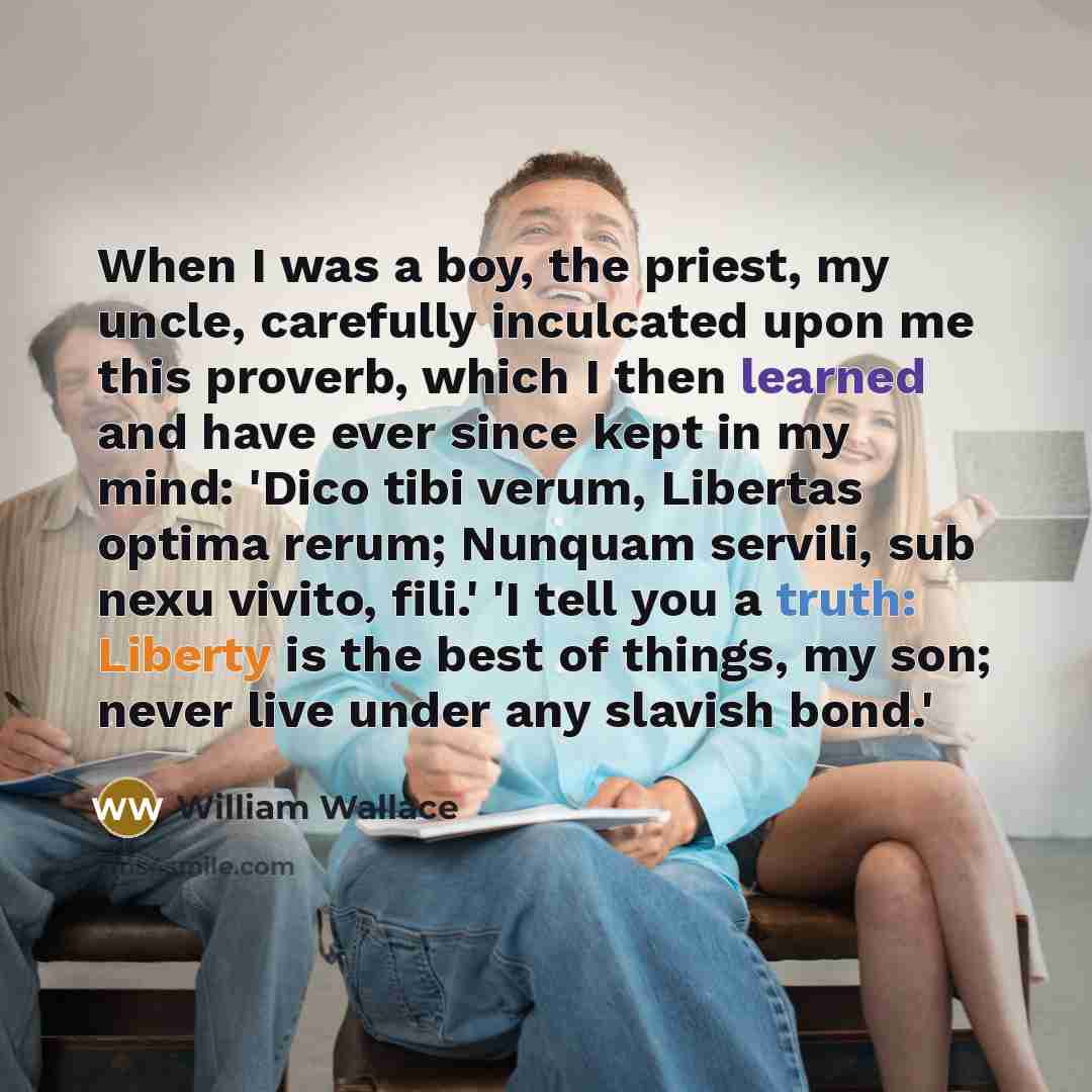 “When I was a boy, the priest, my uncle, carefully inculcated upon me this proverb, which I then learned and have ever since kept in my mind: 'Dico tibi verum, Libertas optima rerum; Nunquam servili, sub nexu vivito, fili.' 'I tell you a truth: Liberty is the best of things, my son; never live…” quote by William Wallace