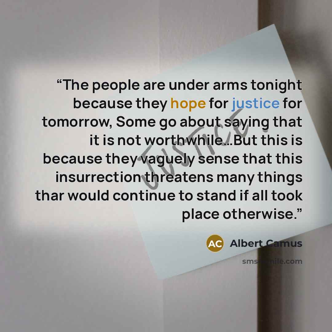 “The people are under arms tonight because they hope for justice for tomorrow, Some go about saying that it is not worthwhile…But this is because they vaguely sense that this insurrection threatens many things thar would continue to stand if all took place otherwise.” quote by Albert Camus