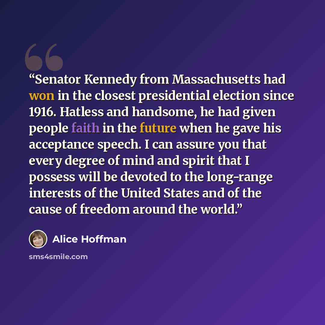 “Senator Kennedy from Massachusetts had won in the closest presidential election since 1916. Hatless and handsome, he had given people faith in the future when he gave his acceptance speech. I can assure you that every degree of mind and spirit that I possess will be devoted to the long-range…” quote by Alice Hoffman