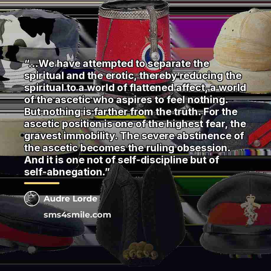 “...We have attempted to separate the spiritual and the erotic, thereby reducing the spiritual to a world of flattened affect, a world of the ascetic who aspires to feel nothing. But nothing is farther from the truth. For the ascetic position is one of the highest fear, the gravest immobility. The…” quote by Audre Lorde