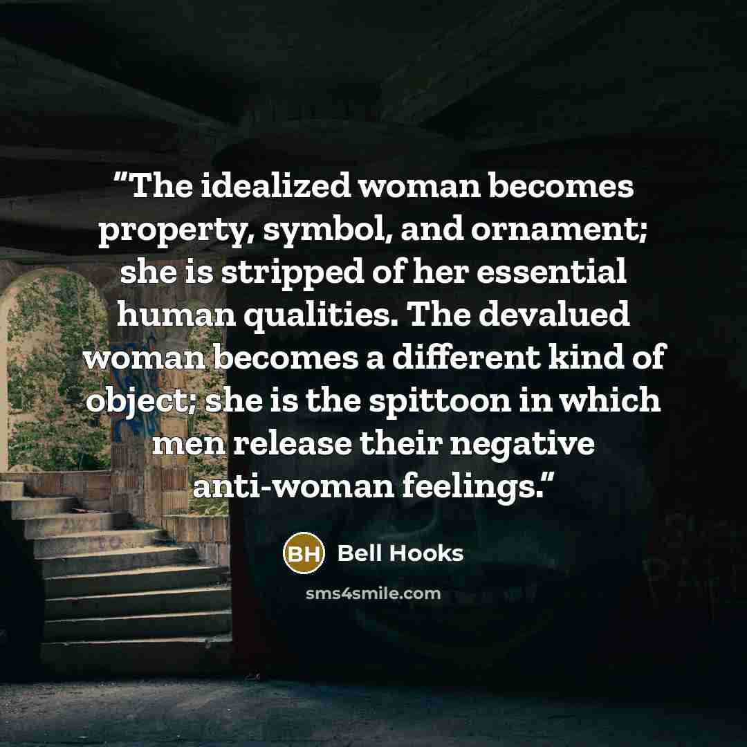 “The idealized woman becomes property, symbol, and ornament; she is stripped of her essential human qualities. The devalued woman becomes a different kind of object; she is the spittoon in which men release their negative anti-woman feelings.” quote by bell hooks