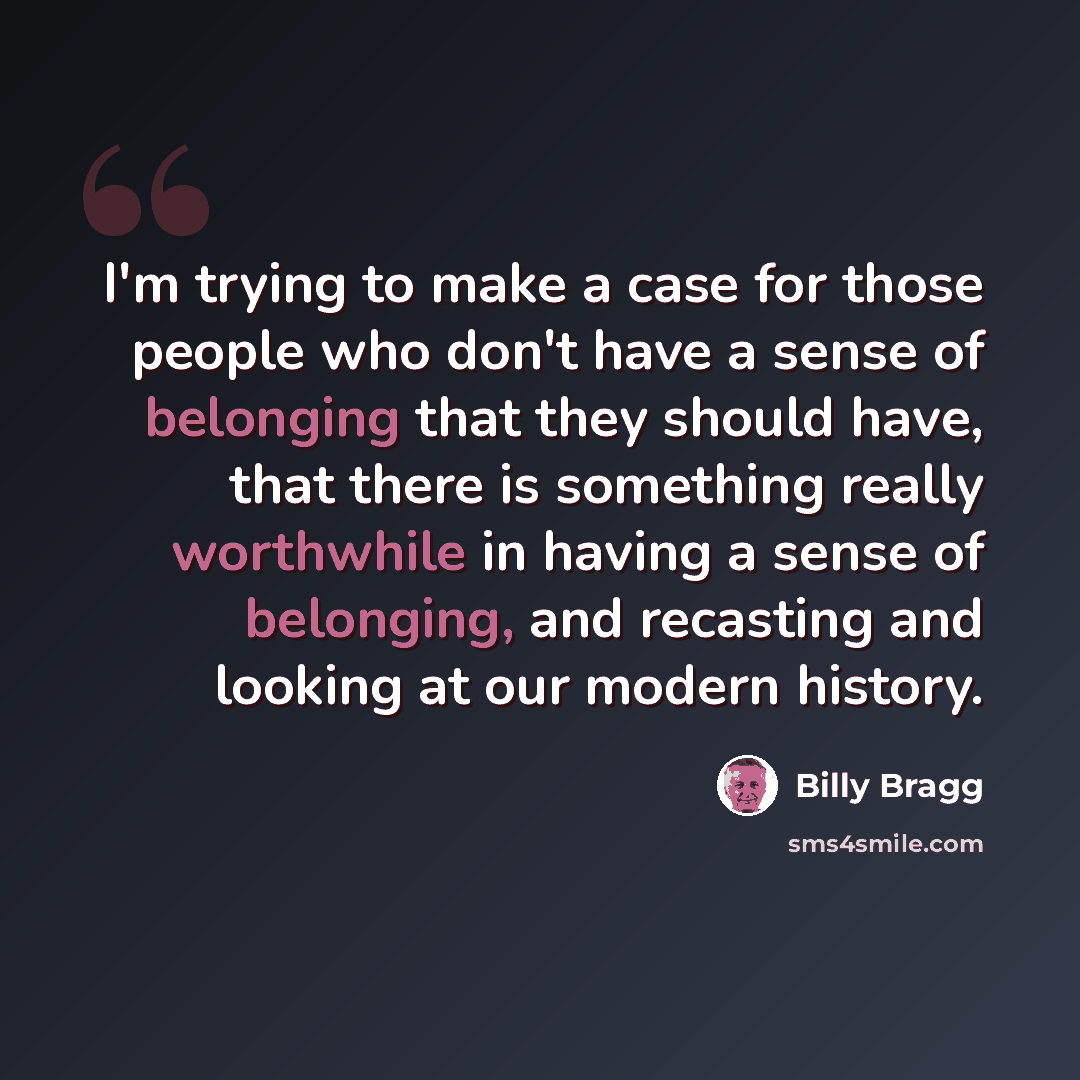 “I'm trying to make a case for those people who don't have a sense of belonging that they should have, that there is something really worthwhile in having a sense of belonging, and recasting and looking at our modern history.” quote by Billy Bragg