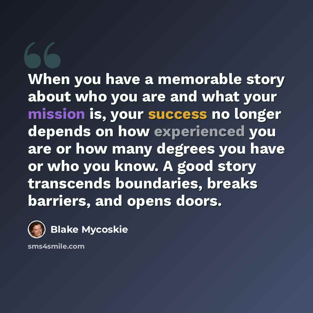 “When you have a memorable story about who you are and what your mission is, your success no longer depends on how experienced you are or how many degrees you have or who you know. A good story transcends boundaries, breaks barriers, and opens doors.” quote by Blake Mycoskie