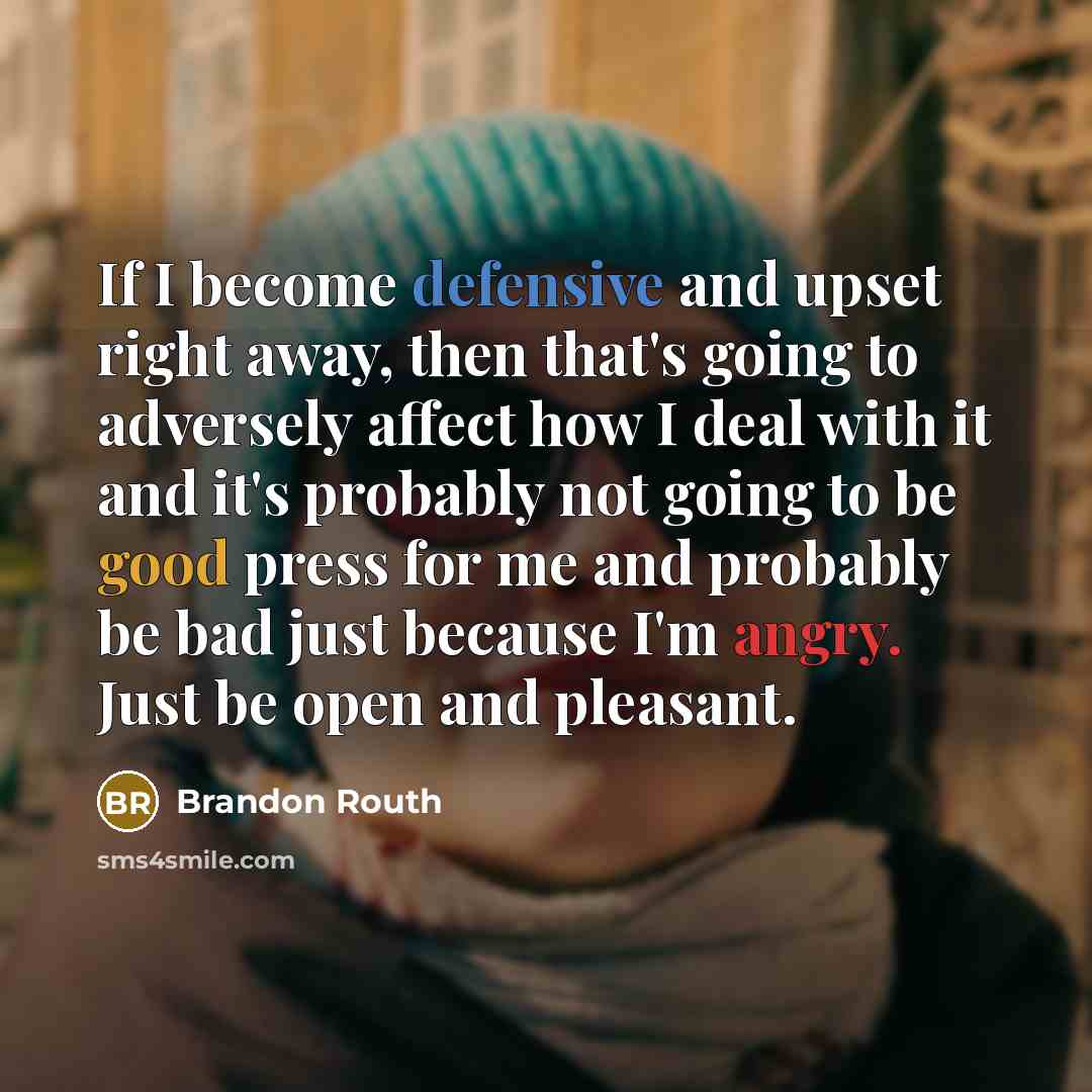 “If I become defensive and upset right away, then that's going to adversely affect how I deal with it and it's probably not going to be good press for me and probably be bad just because I'm angry. Just be open and pleasant.” quote by Brandon Routh