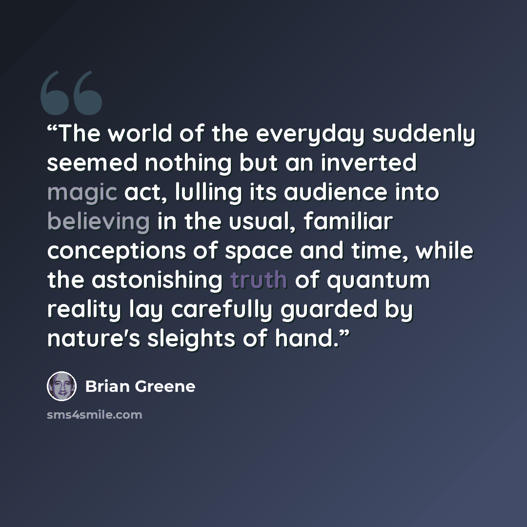 “The world of the everyday suddenly seemed nothing but an inverted magic act, lulling its audience into believing in the usual, familiar conceptions of space and time, while the astonishing truth of quantum reality lay carefully guarded by nature's sleights of hand.” quote by Brian Greene