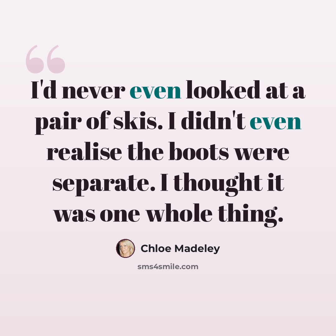 “I'd never even looked at a pair of skis. I didn't even realise the boots were separate. I thought it was one whole thing.” quote by Chloe Madeley